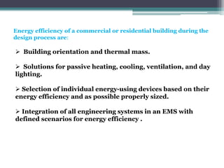 Energy efficiency of a commercial or residential building during the
design process are:
 Building orientation and thermal mass.
 Solutions for passive heating, cooling, ventilation, and day
lighting.
 Selection of individual energy-using devices based on their
energy efficiency and as possible properly sized.
 Integration of all engineering systems in an EMS with
defined scenarios for energy efficiency .
 