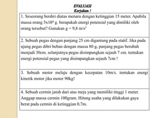1. Seseorang berdiri diatas menara dengan ketinggian 15 meter. Apabila 
massa orang 5x104 g. berapakah energi potensial yang dimiliki oleh 
orang tersebut? Gunakan g = 9,8 m/s2 
2. Sebuah pegas dengan panjang 25 cm digantung pada statif. Jika pada 
ujung pegas dibri beban dengan massa 80 g, panjang pegas berubah 
menjadi 30cm. selanjutnya pegas disimpangkan sejauh 7 cm. tentukan 
energi potensial pegas yang disimpangkan sejauh 7cm ! 
3. Sebuah motor melaju dengan kecepatan 10m/s. tentukan energi 
kinetik motor jika motor 90kg! 
4. Sebuah cermin jatuh dari atas meja yang memiliki tinggi 1 meter. 
Anggap massa cermin 100gram. Hitung usaha yang dilakukan gaya 
berat pada cermin di ketinggian 0,7m. 
 