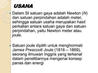  Dalam SI satuan gaya adalah Newton (N) 
dan satuan perpindahan adalah meter, 
sehingga satuan usaha merupakan hasil 
perkalian antara satuan gaya dan satuan 
perpindahan, yaitu Newton meter atau 
joule. 
 Satuan joule dipilih untuk menghormati 
James Presccott Joule (1816 – 1869), 
seorang ilmuwan Inggris yang terkenal 
dalam penelitiannya mengenai konsep 
panas dan energi 
 
