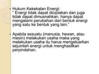  Hukum Kekekalan Energi: 
“ Energi tidak dapat diciptakan dan juga 
tidak dapat dimusnahkan, hanya dapat 
mengalami perubahan dari bentuk energi 
yang satu ke bentuk yang lain.” 
 Apabila sesuatu (manusia, hewan, atau 
mesin) melakukan usaha maka yang 
melakukan usaha itu harus mengeluarkan 
sejumlah energi untuk menghasilkan 
perpindahan. 
 