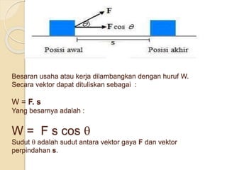 Besaran usaha atau kerja dilambangkan dengan huruf W. 
Secara vektor dapat dituliskan sebagai : 
W = F. s 
Yang besarnya adalah : 
W = F s cos  
Sudut  adalah sudut antara vektor gaya F dan vektor 
perpindahan s. 
 