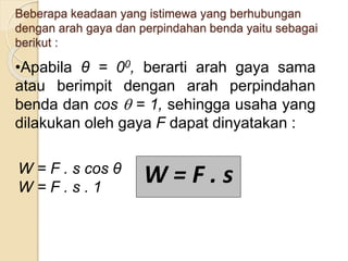 Beberapa keadaan yang istimewa yang berhubungan 
dengan arah gaya dan perpindahan benda yaitu sebagai 
berikut : 
•Apabila θ = 00, berarti arah gaya sama 
atau berimpit dengan arah perpindahan 
benda dan cos  = 1, sehingga usaha yang 
dilakukan oleh gaya F dapat dinyatakan : 
W = F . s cos θ 
W = F . s . 1 W = F . s 
 