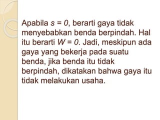 Apabila s = 0, berarti gaya tidak 
menyebabkan benda berpindah. Hal 
itu berarti W = 0. Jadi, meskipun ada 
gaya yang bekerja pada suatu 
benda, jika benda itu tidak 
berpindah, dikatakan bahwa gaya itu 
tidak melakukan usaha. 
 