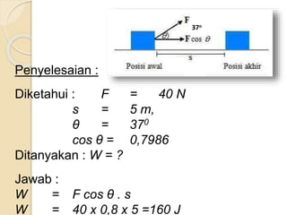 Penyelesaian : 
Diketahui : F = 40 N 
s = 5 m, 
θ = 370 
cos θ = 0,7986 
Ditanyakan : W = ? 
Jawab : 
W = F cos θ . s 
W = 40 x 0,8 x 5 =160 J 
37o 
 