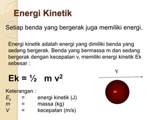Energi Kinetik 
Setiap benda yang bergerak juga memiliki energi. 
Energi kinetik adalah energi yang dimiliki benda yang 
sedang bergerak. Benda yang bermassa m dan sedang 
bergerak dengan kecepatan v, memiliki energi kinetik Ek 
sebesar : 
Ek = ½ m v2 
Keterangan : 
Ek = energi kinetik (J) 
m = massa (kg) 
V = kecepatan (m/s) 
v 
m 
 