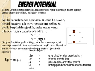 Ketika sebuah benda bermassa m jatuh ke bawah, 
berarti padanya ada gaya sebesar mg sehingga 
benda berpindah sejauh h, maka usaha yang 
dilakukan gaya pada benda adalah : 
W = F s 
W = (mg) h 
Dengan demikian pada ketinggian h, benda mempunyai 
kemampuan melakukan usaha sebesar `mgh`, atau dikatakan 
benda tersebut mempunyai energi potensial gravitasi 
sebesar : 
Ep = m g h 
mg 
h 
Secara umum energi potensial adalah energi yang tersimpan dalam sebuah 
benda atau dalam suatu keadaan tertentu 
Keterangan : 
Ep = energi potensial gravitasi (J) 
m = massa benda (kg) 
g = percepatan gravitasi (ms-2) 
h = ketinggian benda dari acuan (tanah) 
(m) 
 