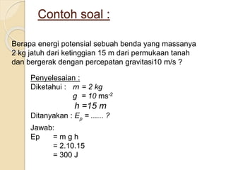 Contoh soal : 
Berapa energi potensial sebuah benda yang massanya 
2 kg jatuh dari ketinggian 15 m dari permukaan tanah 
dan bergerak dengan percepatan gravitasi10 m/s ? 
Penyelesaian : 
Diketahui : m = 2 kg 
g = 10 ms-2 
h =15 m 
Ditanyakan : Ep = ...... ? 
Jawab: 
Ep = m g h 
= 2.10.15 
= 300 J 
 