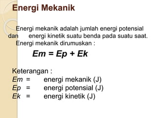 Energi Mekanik 
Energi mekanik adalah jumlah energi potensial 
dan energi kinetik suatu benda pada suatu saat. 
Energi mekanik dirumuskan : 
Em = Ep + Ek 
Keterangan : 
Em = energi mekanik (J) 
Ep = energi potensial (J) 
Ek = energi kinetik (J) 
 