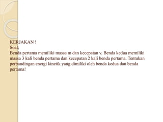KERJAKAN ! 
Soal; 
Benda pertama memiliki massa m dan kecepatan v. Benda kedua memiliki 
massa 3 kali benda pertama dan kecepatan 2 kali benda pertama. Tentukan 
perbandingan energi kinetik yang dimiliki oleh benda kedua dan benda 
pertama! 
 