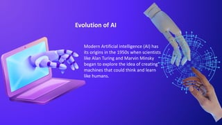 Evolution of AI
Modern Artificial intelligence (AI) has
its origins in the 1950s when scientists
like Alan Turing and Marvin Minsky
began to explore the idea of creating
machines that could think and learn
like humans.
 