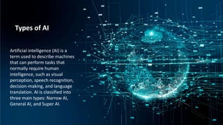 Introduction:
Artificial intelligence is the simulation of
human intelligence processes by machines,
especially computer systems. Specific
applications of AI include expert systems,
natural language processing, speech
recognition and machine vision.
Artificial Intelligence (AI) technology has
become increasingly important in the modern
world due to its numerous applications and
benefits and is quickly changing how we live our
lives.
Types of AI
Artificial intelligence (AI) is a
term used to describe machines
that can perform tasks that
normally require human
intelligence, such as visual
perception, speech recognition,
decision-making, and language
translation. AI is classified into
three main types: Narrow AI,
General AI, and Super AI.
 