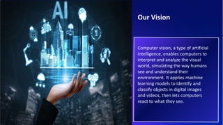 Computer vision, a type of artificial
intelligence, enables computers to
interpret and analyze the visual
world, simulating the way humans
see and understand their
environment. It applies machine
learning models to identify and
classify objects in digital images
and videos, then lets computers
react to what they see.
Our Vision
 