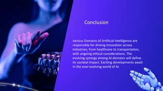 various Domains of Artificial Intelligence are
responsible for driving innovation across
industries, from healthcare to transportation,
with ongoing ethical considerations. The
evolving synergy among AI domains will define
its societal impact. Exciting developments await
in the ever-evolving world of AI.
Conclusion
 