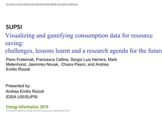 DTI / IDSIA / DACH+ Energy Informatics 2019
Visualizing and gamifying consumption data for resource
saving:
challenges, lessons learnt and a research agenda for the future
Presented by:
Andrea Emilio Rizzoli
IDSIA USI/SUPSI
Piero Fraternali, Francesca Cellina, Sergio Luis Herrera, Mark
Melenhorst, Jasminko Novak, Chiara Pasini, and Andrea
Emilio Rizzoli
 