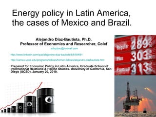 Energy policy in Latin America, the cases of Mexico and Brazil. Alejandro Díaz-Bautista, Ph.D. Professor of Economics and Researcher, Colef [email_address] http://www.linkedin.com/pub/alejandro-diaz-bautista/6/619/691 http://usmex.ucsd.edu/programs/fellows/former-fellows/alejandro-dazbautista.htm   Prepared for Economic Policy in Latin America, Graduate School of International Relations & Pacific Studies. University of California, San Diego (UCSD), January 20, 2010. 