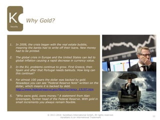 11
Why Gold?
Security
1. In 2008, the crisis began with the real estate bubble,
meaning the banks had to write off their loans. New money
had to be printed.
2. The global crisis in Europe and the United States can led to
global inflation causing a rapid decrease in currency value.
3. In the EU, problems continue to grow. First Greece, then
Spain and after that Portugal needs bailouts. How long can
this continue?
4. For almost 100 years the dollar was backed by gold.
Nowadays you can see “Federal Reserve Note” written on the
dollar, which means it is backed by debt.
http://www.federalreserve.gov/faqs/currency_15197.htm
5. “Who owns gold, owns money.” A statement from Alan
Greenspan, former head of the Federal Reserve. With gold in
small increments you always remain flexible.
© 2011-2016 Karatbars International GmbH, All rights reserved.
Karatbars is an international Trademark
 