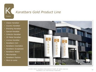 18
Karatbars Gold Product Line
• Classic Karatbar
• Country Karatbar
• Branding Karatbar
• Special Karatbar
• Collector Karatbar
• 3D Metal Karatbar
• License Karatbar
• Karatbars Coin
• Karatbars Cosmetics
• Karatbars Sunglasses
• Karatbars Watch
• Merchandise
• Karatbars Fashion
• More to come
Products
© 2011-2016 Karatbars International GmbH, All rights reserved.
Karatbars is an international Trademark
 