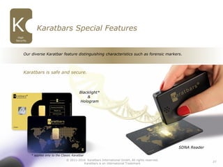 27
SDNA Reader
Blacklight*
&
Hologram
Karatbars Special Features
High
Security
Our diverse Karatbar feature distinguishing characteristics such as forensic markers.
Karatbars is safe and secure.
© 2011-2016 Karatbars International GmbH, All rights reserved.
Karatbars is an international Trademark
* applies only to the Classic Karatbar
 