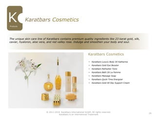 29
Karatbars Cosmetics
• Karatbars Luxury Body Oil Katharina
• Karatbars Gold Eye Booster
• Karatbars Refresher Tonic
• Karatbars Bath Oil La Femme
• Karatbars Massage Soap
• Karatbars Quick Time Energizer
• Karatbars Gold All Day Support Cream
Karatbars Cosmetics
The unique skin care line of Karatbars contains premium quality ingredients like 23 karat gold, silk,
caviar, hyaloron, aloe vera, and red valley rose. Indulge and smoothen your body and soul.
© 2011-2016 Karatbars International GmbH, All rights reserved.
Karatbars is an international Trademark
Products
 
