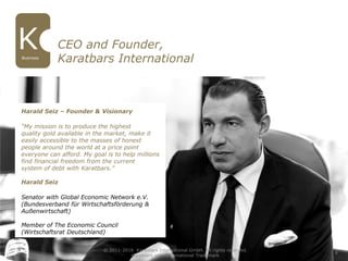 CEO and Founder,
Karatbars InternationalBusiness
4
Harald Seiz – Founder & Visionary
“My mission is to produce the highest
quality gold available in the market, make it
easily accessible to the masses of honest
people around the world at a price point
everyone can afford. My goal is to help millions
find financial freedom from the current
system of debt with Karatbars.”
Harald Seiz
Senator with Global Economic Network e.V.
(Bundesverband für Wirtschaftsförderung &
Außenwirtschaft)
Member of The Economic Council
(Wirtschaftsrat Deutschland)
© 2011-2016 Karatbars International GmbH, All rights reserved.
Karatbars is an international Trademark
 