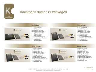 42
© 2011-2016 Karatbars International GmbH, All rights reserved.
Karatbars is an international Trademark
Gold Package
1 x 0,1g Cashgold
1 x Gold Pin
14 x Bonus Card 3%
14 x Bonus Card 100 €
2 x 1g Classic Karatbar
1 x Image Brochure
1 x Gold Brochure
3 x K-Exchange Brochure
3 x Branding Card Brochure
1 x Presentation
1 x Marketing Plan
Silver Package
1 x 0,1g Cashgold
1 x Silver Pin
6 x Bonus Card 3%
6 x Bonus Card 100 €
1 x 1g Classic Karatbar
1 x Image Brochure
1 x Gold Brochure
2 x K-Exchange Brochure
2 x Branding Card Brochure
1 x Presentation
1 x Marketing Plan
Bronze Package
1 x 0,1g Cashgold
1 x Bronze Pin
2 x Bonus Card 3%
2 x Bonus Card 100 €
1 x Image Brochure
1 x Gold Brochure
1 x K-Exchange Brochure
1 x Branding Card Brochure
1 x Presentation
1 x Marketing Plan
Karatbars Business Packages
Dual
Commissions
VIP Package
1 x 0,1g Cashgold
1 x VIP Pin
20 x Bonus Card 3%
40 x Bonus Card 100 €
3 x 1g Classic Karatbar
1 x Image Brochure
1 x Gold Brochure
4 x K-Exchange Brochure
4 x Branding Card Brochure
1 x Presentation
1 x Marketing Plan
< Optional >
 