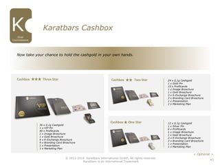 43
Karatbars Cashbox
Cashbox Three Star Cashbox Two Star
Cashbox One Star
Now take your chance to hold the cashgold in your own hands.
© 2011-2016 Karatbars International GmbH, All rights reserved.
Karatbars is an international Trademark
Dual
Commissions
< Optional >
12 x 0,1g Cashgold
1 x Silver Pin
6 x Profitcards
1 x Image Broschure
1 x Gold Broschure
2 x K-Exchange Broschure
2 x Branding Card Broschure
1 x Presentation
1 x Marketing Plan
24 x 0,1g Cashgold
1 x Gold Pin
15 x Profitcards
1 x Image Broschure
1 x Gold Broschure
3 x K-Exchange Broschure
3 x Branding Card Broschure
1 x Presentation
1 x Marketing Plan
36 x 0,1g Cashgold
1 x VIP Pin
40 x Profitcards
1 x Image Broschure
1 x Gold Broschure
4 x K-Exchange Broschure
4 x Branding Card Broschure
1 x Presentation
1 x Marketing Plan
 
