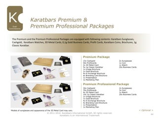 44
© 2011-2016 Karatbars International GmbH, All rights reserved.
Karatbars is an international Trademark
Dual
Commissions
Karatbars Premium &
Premium Professional Packages
Premium Package
Premium Professional Package
Models of sunglasses and appearance of the 3D Metal Card may vary < Optional >
The Premium and the Premium Professional Packages are equipped with following contents: Karatbars Sunglasses,
Cashgold, Karatbars Watches, 3D Metal Cards, 0,1g Gold Business Cards, Profit Cards, Karatbars Coins, Brochures, 1g
Classic Karatbar.
15x Cashgold
50x Profitcards
2x 3D Metal Card
5x 1g Classic Karatbar
1x Image Brochure
1x Gold Brochure
4x K-Exchange Brochure
4x Branding Card Brochure
1x Presentation
1x Marketing Plan
2x Sunglasses
1x Coin
1x Watch
20x Business Cards
30x Cashgold
70x Profitcards
4x 3D Metal Card
10x 1g Classic Karatbar
1x Image Brochure
1x Gold Brochure
4x K-Exchange Brochure
4x Branding Card Brochure
1x Presentation
1x Marketing Plan
2x Sunglasses
3x Coin
1x Watch
20x Business Cards
 