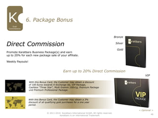 With this Bonus Card, the Customer may obtain a discount
of 100 Euros towards K-Exchange Ad, VIP Package,
Cashbox “Three Star“, Multi Gramm 100x1g, Premium Package
und Premium Professional Package.
With this Bonus Card, the Customer may obtain a 3%
discount of all qualifying gold purchases for a one year
period.
Direct Commission
Promote Karatbars Business Package(s) and earn
up to 20% for each new package sale of your affiliate.
Weekly Payouts!
6. Package Bonus
Earn up to 20% Direct Commission
46
Dual
Commissions
© 2011-2016 Karatbars International GmbH, All rights reserved.
Karatbars is an international Trademark
< Optional >
Bronze
Silver
Gold
VIP
 