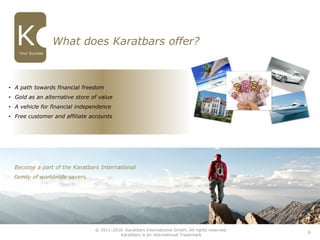 • A path towards financial freedom
• Gold as an alternative store of value
• A vehicle for financial independence
• Free customer and affiliate accounts
What does Karatbars offer?
8
Become a part of the Karatbars International
family of worldwide savers.
© 2011-2016 Karatbars International GmbH, All rights reserved.
Karatbars is an international Trademark
Your Success
 