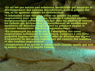 •Le sel est par nature une substance bactéricide qui empêche le
développement des cultures microbiennes dans la plupart des
cas, et en agissant comme un désinfectant.
•L'inhalation d'une solution saline en aérosol les voies
respiratoires sont «propres» des flambées d'infection (stafilo -
streptococcique) présentent à la fois chez les adultes et surtout
les enfants qui déclenchent et maintiennent de nombreuses
épidémies de maladies respiratoires en présence duquel le
système immunitaire diminue progressivement.
•En soumettant les ions du sel et l'absorption des voies
respiratoires inférieures et supérieures, combinés à une forte
propriété hygroscopique, se pose l'effet de dilution des dépôts
d'impuretés ou des micro-organismes qui causent des maladies
et des troubles respiratoires.
•Température d'un sel est le même toute l'année, quelle que soit
la saison, environ 15 degrés Celsius..
 