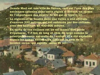 • Ocnele Mari est une ville de Valcea, ceci est l'une des plus
  anciennes colonies dans cette région d'Olténie, en raison
  de l'importance des dépôts de sel qui se trouve ici.
• Le règlement se trouve dans une vallée à une altitude
  d'environ 320 mètres, qui est entourée par des collines
  avec des hauteurs de 400-600 mètres.
• En vertu de ces collines est un sel massif 600 pieds
  d'épaisseur, 7,5 km de long et 3km de large comme la
  principale source naturelle de l'endroit et a été exploitée
  depuis les temps anciens, en donnant le nom de la
  localité «ocna» qui signifie «mine de sel».
 