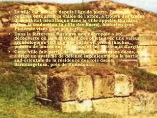 • La ville est habitée depuis l'âge de pierre. Entre les
  collines entourant la vallée de l'arbre, a trouvé des traces
  d'un habitat néolithique dans la ville appelée Buridava
  (dans la traduction la ville des Boers), historien grec
  Ptolémée visés dans ses écrits.
• Dans la forteresse Buridava une nécropole a été
  découverte où ils ont trouvé des objets avec une valeur
  archéologique tels que des outils en pierre (haches,
  pointes de lances en, couteaux) et les vaisseaux d'argile.
• Cette ville fait partie de l'ancienne forteresses daces, qui
  a érigé un système de défense ingénieux dans la partie
  sud-orientale de la résidence des rois daces,
  Sarmizegetusa, près de Hunedoara.
 