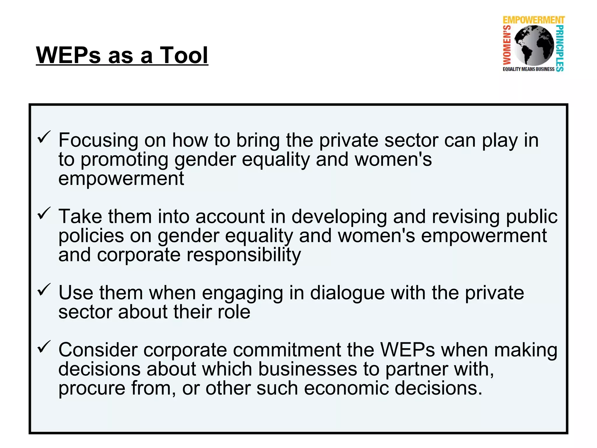 WEPs as a Tool


 Focusing on how to bring the private sector can play in
  to promoting gender equality and women's
  empowerment
 Take them into account in developing and revising public
  policies on gender equality and women's empowerment
  and corporate responsibility
 Use them when engaging in dialogue with the private
  sector about their role
 Consider corporate commitment the WEPs when making
  decisions about which businesses to partner with,
  procure from, or other such economic decisions.
 
