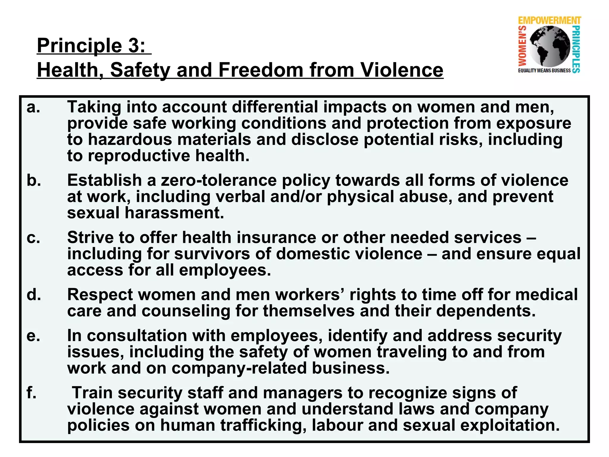Principle 3:
 Health, Safety and Freedom from Violence
a.   Taking into account differential impacts on women and men,
     provide safe working conditions and protection from exposure
     to hazardous materials and disclose potential risks, including
     to reproductive health.
b.   Establish a zero-tolerance policy towards all forms of violence
     at work, including verbal and/or physical abuse, and prevent
     sexual harassment.
c.   Strive to offer health insurance or other needed services –
     including for survivors of domestic violence – and ensure equal
     access for all employees.
d.   Respect women and men workers’ rights to time off for medical
     care and counseling for themselves and their dependents.
e.   In consultation with employees, identify and address security
     issues, including the safety of women traveling to and from
     work and on company-related business.
f.    Train security staff and managers to recognize signs of
     violence against women and understand laws and company
     policies on human trafficking, labour and sexual exploitation.
 