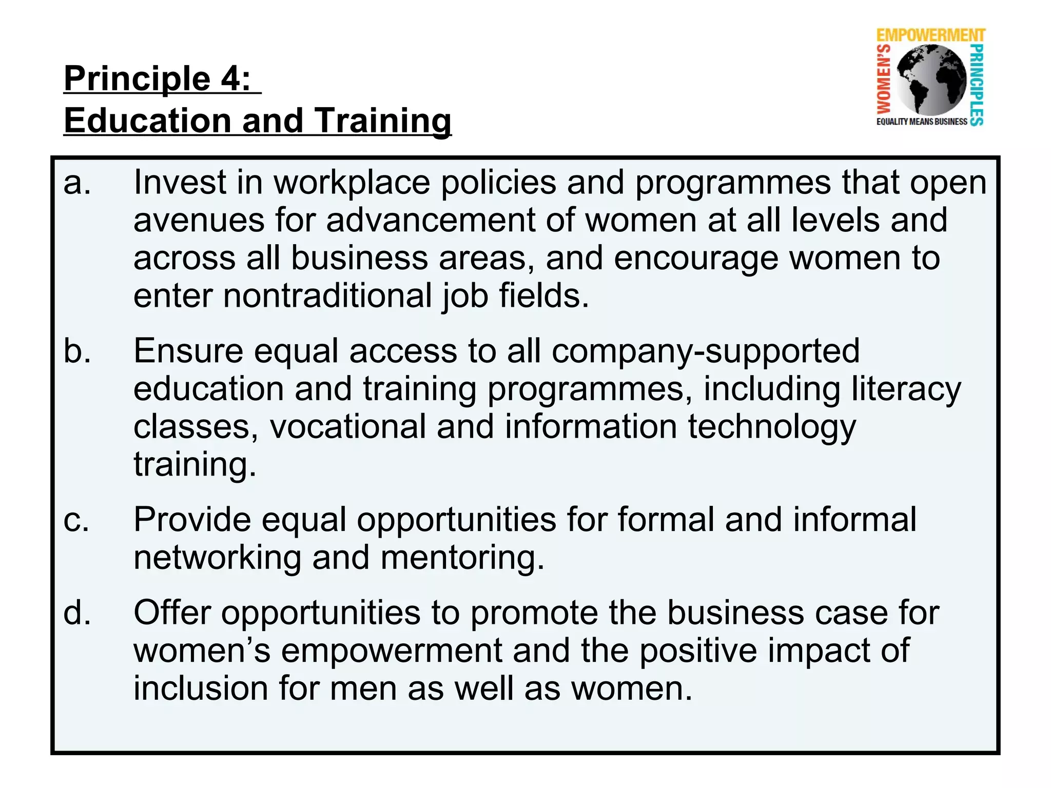 Principle 4:
Education and Training
a.   Invest in workplace policies and programmes that open
     avenues for advancement of women at all levels and
     across all business areas, and encourage women to
     enter nontraditional job fields.
b.   Ensure equal access to all company-supported
     education and training programmes, including literacy
     classes, vocational and information technology
     training.
c.   Provide equal opportunities for formal and informal
     networking and mentoring.
d.   Offer opportunities to promote the business case for
     women’s empowerment and the positive impact of
     inclusion for men as well as women.
 
