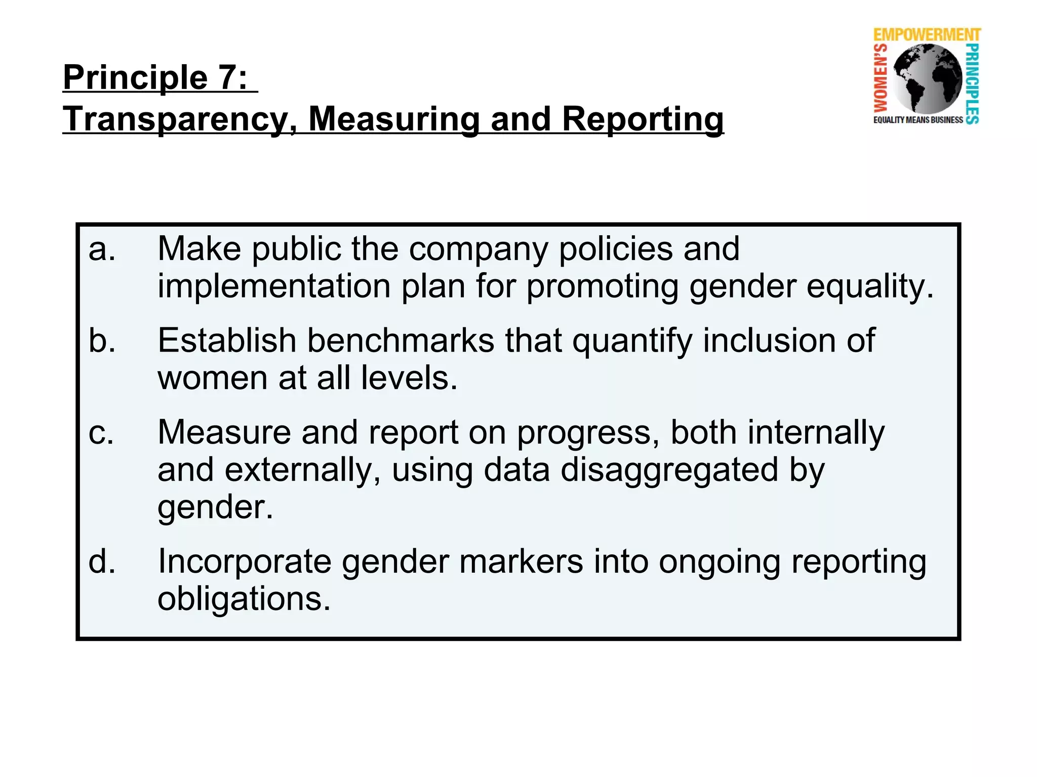 Principle 7:
Transparency, Measuring and Reporting


 a.   Make public the company policies and
      implementation plan for promoting gender equality.
 b.   Establish benchmarks that quantify inclusion of
      women at all levels.
 c.   Measure and report on progress, both internally
      and externally, using data disaggregated by
      gender.
 d.   Incorporate gender markers into ongoing reporting
      obligations.
 