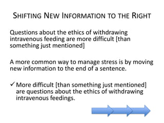 SHIFTING NEW INFORMATION TO THE RIGHT
Questions about the ethics of withdrawing
intravenous feeding are more difficult [than
something just mentioned]
A more common way to manage stress is by moving
new information to the end of a sentence.
 More difficult [than something just mentioned]
are questions about the ethics of withdrawing
intravenous feedings.

 