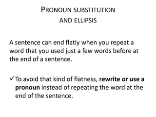 PRONOUN SUBSTITUTION
AND ELLIPSIS

A sentence can end flatly when you repeat a
word that you used just a few words before at
the end of a sentence.
To avoid that kind of flatness, rewrite or use a
pronoun instead of repeating the word at the
end of the sentence.

 