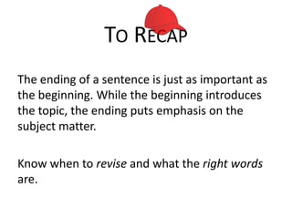 TO RECAP
The ending of a sentence is just as important as
the beginning. While the beginning introduces
the topic, the ending puts emphasis on the
subject matter.
Know when to revise and what the right words
are.

 