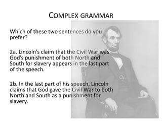 COMPLEX GRAMMAR
Which of these two sentences do you
prefer?
2a. Lincoln’s claim that the Civil War was
God’s punishment of both North and
South for slavery appears in the last part
of the speech.
2b. In the last part of his speech, Lincoln
claims that God gave the Civil War to both
North and South as a punishment for
slavery.

 