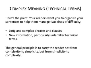 COMPLEX MEANING (TECHNICAL TERMS)
Here’s the point: Your readers want you to organize your
sentences to help them manage two kinds of difficulty:
• Long and complex phrases and clauses
• New information, particularly unfamiliar technical
terms
The general principle is to carry the reader not from
complexity to simplicity, but from simplicity to
complexity.

 