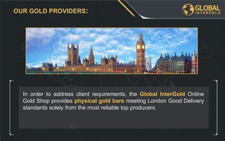 In order to address client requirements, the Global InterGold Online
Gold Shop provides physical gold bars meeting London Good Delivery
standards solely from the most reliable top producers.
OUR GOLD PROVIDERS:
 