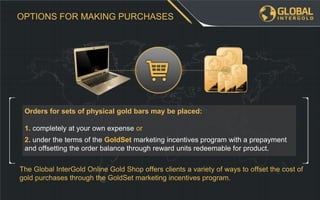 The Global InterGold Online Gold Shop offers clients a variety of ways to offset the cost of
gold purchases through the GoldSet marketing incentives program.
2. under the terms of the GoldSet marketing incentives program with a prepayment
and offsetting the order balance through reward units redeemable for product.
Orders for sets of physical gold bars may be placed:
1. completely at your own expense or
OPTIONS FOR MAKING PURCHASES
 