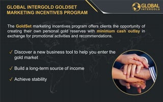 The GoldSet marketing incentives program offers clients the opportunity of
creating their own personal gold reserves with minimum cash outlay in
exchange for promotional activities and recommendations.
GLOBAL INTERGOLD GOLDSET
MARKETING INCENTIVES PROGRAM
✓ Discover a new business tool to help you enter the
gold market
✓ Build a long-term source of income
✓ Achieve stability
 