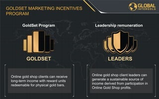 Online gold shop client leaders can
generate a sustainable source of
income derived from participation in
Online Gold Shop profits.
Online gold shop clients can receive
long-term income with reward units
redeemable for physical gold bars.
GOLDSET MARKETING INCENTIVES
PROGRAM
Leadership remunerationGoldSet Program
GOLDSET LEADERS
 