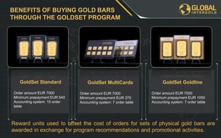 BENEFITS OF BUYING GOLD BARS
THROUGH THE GOLDSET PROGRAM
GoldSet Standard
Order amount EUR 7000
Minimum prepayment EUR 540
Accounting system: 15 order
table
GoldSet MultiCards
Order amount EUR 7000
Minimum prepayment EUR 375
Accounting system: 7 order table
GoldSet Goldline
Order amount EUR 7000
Minimum prepayment EUR 1050
Accounting system: 7 order table
Reward units used to offset the cost of orders for sets of physical gold bars are
awarded in exchange for program recommendations and promotional activities.
 