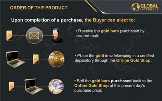 • Sell the gold bars purchased back to the
Online Gold Shop at the present day's
purchase price;
Upon completion of a purchase, the Buyer can elect to:
ORDER OF THE PRODUCT
• Place the gold in safekeeping in a certified
depository through the Online Gold Shop;
• Receive the gold bars purchased by
insured mail.
 