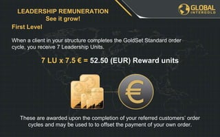 First Level
LEADERSHIP REMUNERATION
See it grow!
When a client in your structure completes the GoldSet Standard order
cycle, you receive 7 Leadership Units.
7 LU x 7.5 € = 52.50 (EUR) Reward units
These are awarded upon the completion of your referred customers’ order
cycles and may be used to to offset the payment of your own order.
 