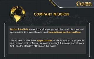 We strive to make these opportunities available so that more people
can develop their potential, achieve meaningful success and attain a
high, healthy standard of living on the planet.
Global InterGold seeks to provide people with the products, tools and
opportunities to enable them to build foundations for their welfare.
COMPANY MISSION
 