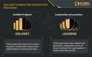 Online gold shop client leaders can
generate a sustainable source of
income derived from participation in
Online Gold Shop profits.
Online gold shop clients can receive
long-term income with reward units
redeemable for physical gold bars.
GOLDSET MARKETING INCENTIVES
PROGRAM
Leadership remunerationGoldSet Program
GOLDSET LEADERS
 